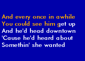 And every once in awhile
You could see him get up
And he'd head downtown
'Cause he'd heard about
Someihin' she wanted