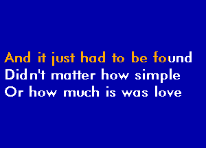 And if iusf had to be found
Did n'f maHer how simple
Or how much is was love