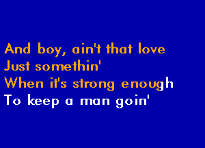 And boy, ain't that love
Just someihin'

When ifs strong enough
To keep a man goin'