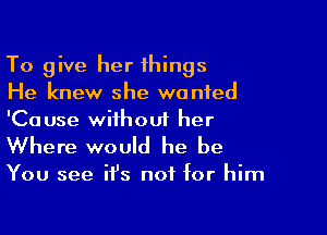 To give her things
He knew she wanted

'Cause without her
Where would he be

You see ifs not for him