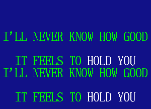 I LL NEVER KNOW HOW GOOD

IT FEELS TO HOLD YOU
I LL NEVER KNOW HOW GOOD

IT FEELS TO HOLD YOU