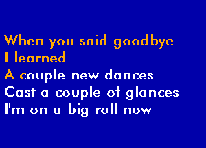 When you said good bye
Ilearned

A couple new dances

Cast a couple of glances
I'm on a big roll now