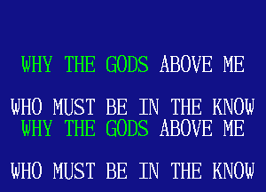 WHY THE GODS ABOVE ME

WHO MUST BE IN THE KNOW
WHY THE GODS ABOVE ME

WHO MUST BE IN THE KNOW