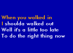 When you walked in
I shoulda walked out

Well ifs a Me too late
To do the right thing now