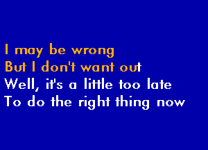 I may be wrong
But I don't want out

Well, ifs a lime too late
To do the right thing now