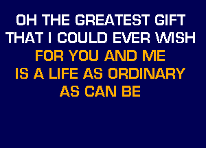 0H THE GREATEST GIFT
THAT I COULD EVER WISH
FOR YOU AND ME
IS A LIFE AS ORDINARY
AS CAN BE