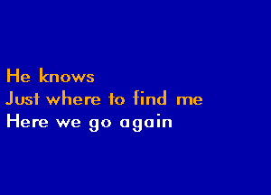 He knows

Just where to find me
Here we go again