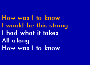 How was I to know
I would be this strong

I had what it takes
All along

How was I to know