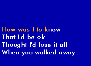 How was I to know

That I'd be ok
Thought I'd lose if all
When you walked away