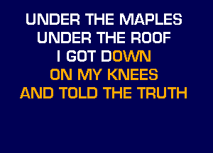 UNDER THE MAPLES
UNDER THE ROOF
I GOT DOWN
ON MY KNEES
AND TOLD THE TRUTH