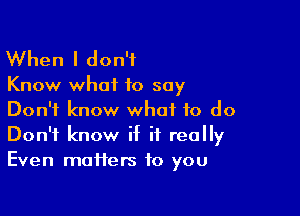 When I don't

Know what to say

Don't know what to do
Don't know if it really
Even matters to you
