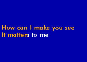 How can I make you see

If maiiers to me