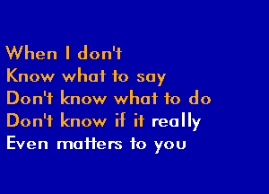 When I don't

Know what to say

Don't know what to do
Don't know if it really
Even matters to you