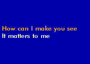 How can I make you see

It matters to me