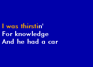 I was thirsiin'

For knowledge

And he had a car