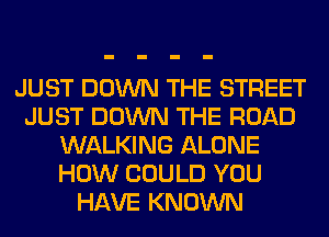 JUST DOWN THE STREET
JUST DOWN THE ROAD
WALKING ALONE
HOW COULD YOU
HAVE KNOWN