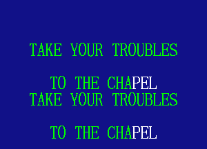 TAKE YOUR TROUBLES

TO THE CHAPEL
TAKE YOUR TROUBLES

TO THE CHAPEL