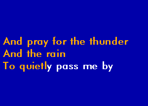 And pray for the thunder
And the rain

To quietly pass me by