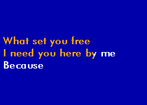 What set you free

I need you here by me
Because