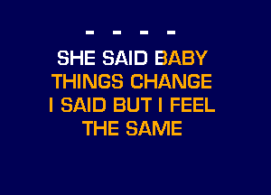 SHE SAID BABY
THINGS CHANGE

I SAID BUT I FEEL
THE SAME
