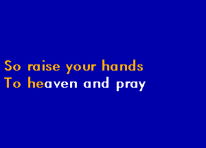 So raise your hands

To heaven and pray