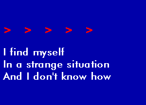 I I(ind myself

In a strange situation
And I don't know how