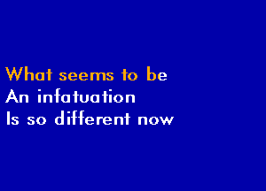 What seems to be

An infatuation
Is so different now