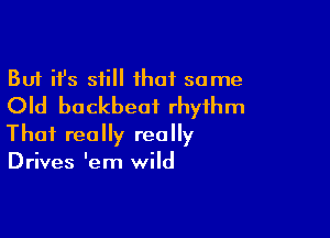But ifs still ihaf some
Old buckbeai rhythm

That really really
Drives Iem wild