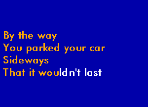 By the way
You parked your car

Sideways
That it would n'f last