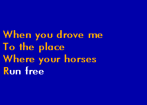 When you drove me
To the place

Where your horses
Run free