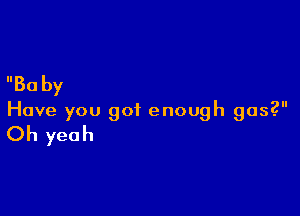 Ba by

Have you got enough gas?

Oh yeah