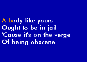 A body like yours
Ought to be in ioil

'Cause ifs on the verge
Of being obscene