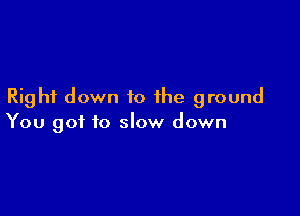 Right down to the ground

You got to slow down