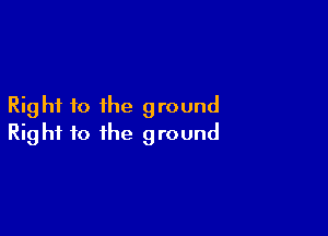 Right to the ground

Right to the ground