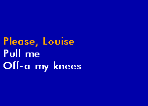 Please, Louise

Pull me

OH- 0 my knees