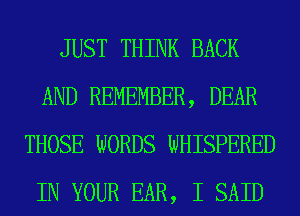 JUST THINK BACK
AND REMEMBER, DEAR
THOSE WORDS WHISPERED
IN YOUR EAR, I SAID