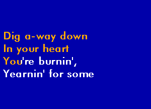 Dig 0-way down
In your heart

You're burnin',
Yearnin' for some