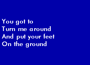 You got to
Turn me around

And pm your feet
On the ground