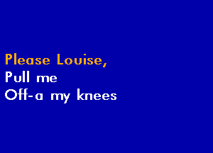 Please Louise,

Pull me

OH- 0 my knees