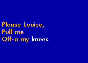 Please Louise,

Pull me

OH- 0 my knees