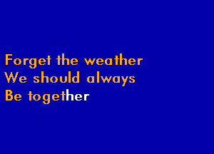 Forget the weather

We should always
Be together