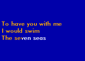 To have you with me

I would swim
The seven seas