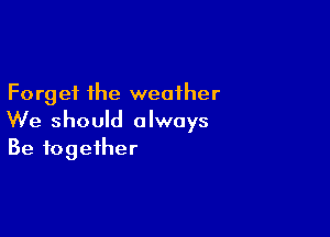 Forget the weather

We should always
Be together