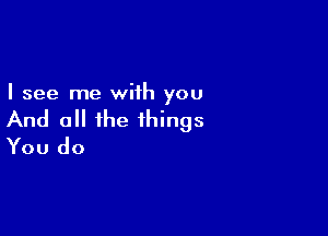 I see me wiih you

And all the things
You do