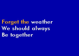 Forget the weather

We should always
Be together