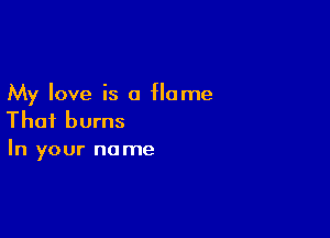 My love is a Home

That burns
In your name