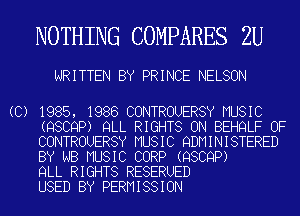 NOTHING COMPARES 2U

WRITTEN BY PRINCE NELSON

(C) 1985, 1986 CONTROUERSY MUSIC
(QSCQP) QLL RIGHTS ON BEHQLF OF
CONTROUERSY MUSIC QDMINISTERED
BY NB MUSIC CORP (QSCQP)

QLL RIGHTS RESERUED
USED BY PERMISSION
