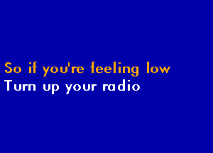 So if you're feeling low

Turn up your radio