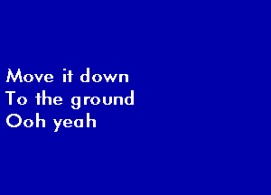 Move it down

To the ground
Ooh yeah