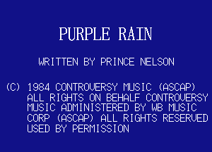 PURPLE RAIN

WRITTEN BY PRINCE NELSON

(C) 1984 CONTROUERSY MUSIC (QSCQP)
QLL RIGHTS ON BEHQLF CONTROUERSY
MUSIC QDMINISTERED BY NB MUSIC
CORP (QSCQP) QLL RIGHTS RESERUED

USED BY PERMISSION